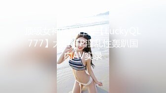 顶级女神高端性爱【LuckyQL777】大型群P淫乱性轰趴国内AV实录