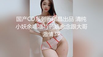 国产CD系列乔晶晶出品 清纯小妖余喵喵与药娘念念跟大哥激情3P