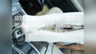 皮肤黝黑的漂亮女友，露脸出镜骑乘大肉棒，女神秒变母狗，精液颜射洗礼！