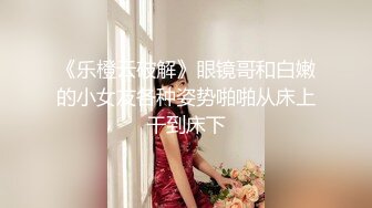 《乐橙云破解》眼镜哥和白嫩的小女友各种姿势啪啪从床上干到床下