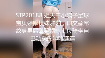 STP20188 姐夫干小姨子足球宝贝装眼镜妹啪啪，口交舔屌纹身男后入猛操，上位骑坐自己动操的呻吟连连