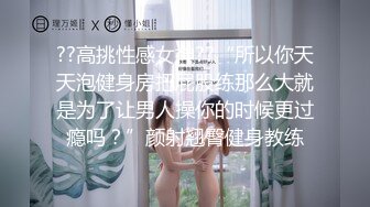 ??高挑性感女神??“所以你天天泡健身房把屁股练那么大就是为了让男人操你的时候更过瘾吗？”颜射翘臀健身教练