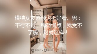 模特女友素颜也挺好看。男：不行不行，稍微慢点，我受不了啦，对就这样！