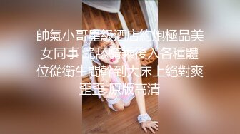 帥氣小哥星級酒店約炮極品美女同事 跪舔騎乘後入各種體位從衛生間幹到大床上絕對爽歪歪 原版高清