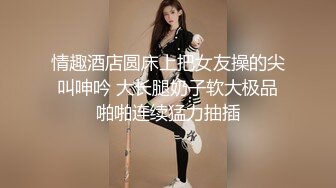 情趣酒店圆床上把女友操的尖叫呻吟 大长腿奶子软大极品啪啪连续猛力抽插