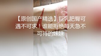 【原创国产精选】巨乳肥臀可遇不可求！谁能拒绝每天急不可待的妹妹