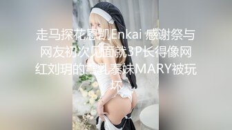 走马探花恩凯Enkai 感谢祭与网友初次见面就3P长得像网红刘玥的雪乳泰妹MARY被玩坏