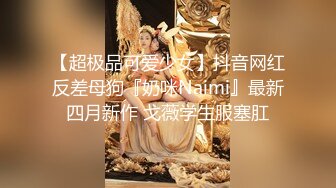 【超极品可爱少女】抖音网红反差母狗『奶咪Naimi』最新四月新作 戈薇学生服塞肛