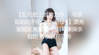 【乱伦史上封神力作❤️与亲姐姐的不伦之恋-后续4】漂亮姐姐完美露脸❤️日常爆操亲姐姐 解锁各种姿势