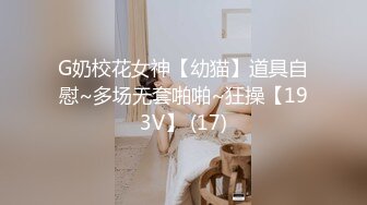 G奶校花女神【幼猫】道具自慰~多场无套啪啪~狂操【193V】 (17)