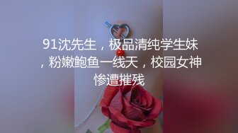  91沈先生，极品清纯学生妹，粉嫩鲍鱼一线天，校园女神惨遭摧残