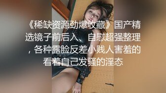 《稀缺资源劲爆收藏》国产精选镜子前后入、自慰超强整理，各种露脸反差小贱人害羞的看着自己发骚的淫态