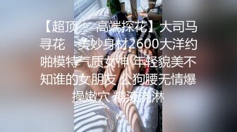 【超顶❤️高端探花】大司马寻花✨ 美妙身材2600大洋约啪模特气质女神 年轻貌美不知谁的女朋友 公狗腰无情爆操嫩穴 精液浇淋