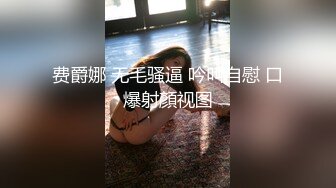 费爵娜 无毛骚逼 吟叫自慰 口爆射顏视图