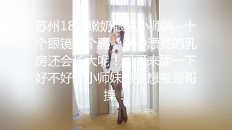 苏州18岁嫩奶眼镜小师妹~十个眼镜九个骚，36D漂亮的乳房还会长大呢！哥哥来舔一下好不好，小师妹想要想被哥哥操！