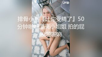 排骨小哥『让你受精了』50分钟啪啪漂亮小姐姐 拍的屁股啪啪响