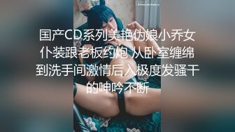 国产CD系列美艳伪娘小乔女仆装跟老板约炮 从卧室缠绵到洗手间激情后入极度发骚干的呻吟不断