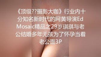 《顶级??摄影大咖》行业内十分知名新时代的网黄导演EdMosaic精品之29岁琪琪与老公结婚多年无孩为了怀孕当着老公面3P