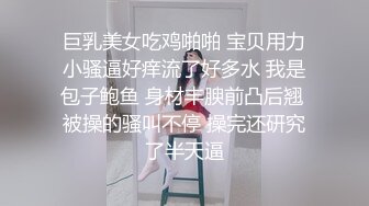 巨乳美女吃鸡啪啪 宝贝用力小骚逼好痒流了好多水 我是包子鲍鱼 身材丰腴前凸后翘 被操的骚叫不停 操完还研究了半天逼