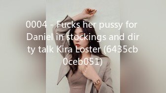 0004 - Fucks her pussy for Daniel in stockings and dirty talk Kira Loster (6435cb0ceb051)