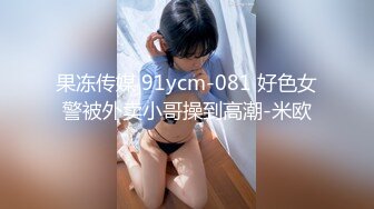 果冻传媒 91ycm-081 好色女警被外卖小哥操到高潮-米欧