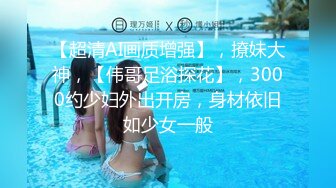 【超清AI画质增强】，撩妹大神，【伟哥足浴探花】，3000约少妇外出开房，身材依旧如少女一般