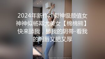 2024年新作炸裂神级颜值女神神似杨幂大美女【棉棉熊】快来舔我，舔我的阴蒂··看我的阴唇又肥又厚