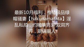 最新10月福利，推特极品绿帽骚妻【hakunamatata】淫乱私拍，约啪单男3P双洞齐开，刷锅狠人