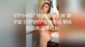 STP34407 推特 泡良大神 獅子座 SVIP新作 反差學妹 學妹的淫水 清晰可見