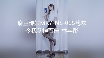 麻豆传媒MKY-NS-005鲍味令我茎神百倍-林芊彤