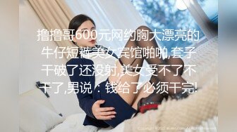 撸撸哥600元网约胸大漂亮的牛仔短裤美女宾馆啪啪,套子干破了还没射,美女受不了不干了,男说：钱给了必须干完!