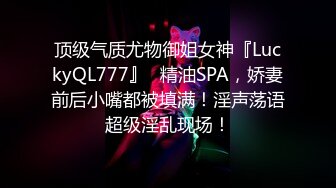 顶级气质尤物御姐女神『LuckyQL777』✅精油SPA，娇妻前后小嘴都被填满！淫声荡语超级淫乱现场！