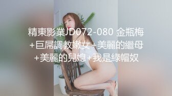 精東影業JD072-080 金瓶梅+巨屌調教嫩女+美麗的繼母+美麗的兒媳+我是綠帽奴