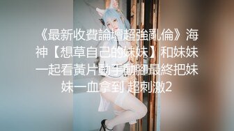 《最新收費論壇超強亂倫》海神【想草自己的妹妹】和妹妹一起看黃片動手動腳最終把妹妹一血拿到 超刺激2