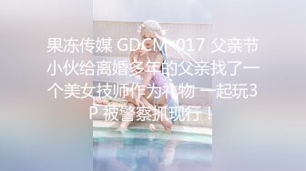 果冻传媒 GDCM-017 父亲节小伙给离婚多年的父亲找了一个美女技师作为礼物 一起玩3P 被警察抓现行！