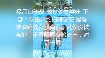 极品白幼瘦-长沙处女学妹-下部！学生妹约拍赚学费 慢慢被套路处女膜尚在，竟然没被破处！玩弄阴唇白浆流出，射了一嘴