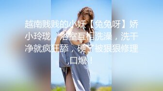 越南贱贱的小妖【兔兔呀】娇小玲珑，浴室互相洗澡，洗干净就疯狂舔，硬了被狠狠修理,口爆！