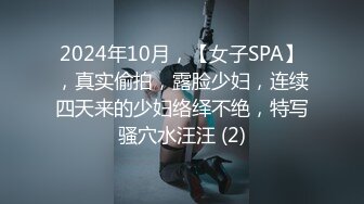 2024年10月，【女子SPA】，真实偷拍，露脸少妇，连续四天来的少妇络绎不绝，特写骚穴水汪汪 (2)