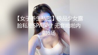 【女子养生私密】极品少女露脸私密SPA保健 无套啪啪内射6场