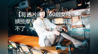 【新速片遞】 60后女技师阿姨按摩老头 ❤️ 摸到阴茎就受不了，大爷化身猛男，操死这老骚逼！