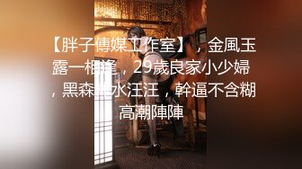 【胖子傳媒工作室】，金風玉露一相逢，29歲良家小少婦，黑森林水汪汪，幹逼不含糊高潮陣陣