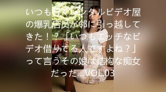 いつも行くレンタルビデオ屋の爆乳店员が邻に引っ越してきた！？「いつもエッチなビデオ借りてる人ですよね？」って言うその娘は结构な痴女だった…VOL.03