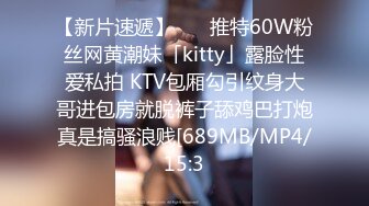 【新片速遞】    ✨推特60W粉丝网黄潮妹「kitty」露脸性爱私拍 KTV包厢勾引纹身大哥进包房就脱裤子舔鸡巴打炮真是搞骚浪贱[689MB/MP4/15:3