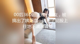 00后36D超正点小女友，被搞出了姨妈血，流在了屁股上往地下滴滴答答！