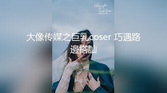 大像传媒之巨乳coser 巧遇路邊搭訕