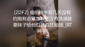 [2DF2] 偷拍铁牛哥几天没有约炮有点猴急啊还没有洗澡就要妹子给他口暴疯狂抽插_[BT种子]