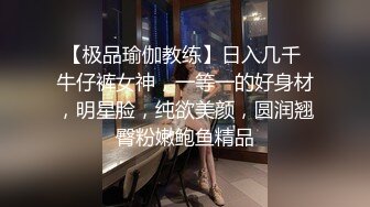 【极品瑜伽教练】日入几千 牛仔裤女神，一等一的好身材，明星脸，纯欲美颜，圆润翘臀粉嫩鲍鱼精品