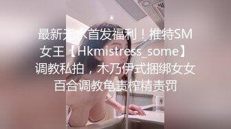 最新无水首发福利！推特SM女王【Hkmistress_some】调教私拍，木乃伊式捆绑女女百合调教龟责榨精责罚