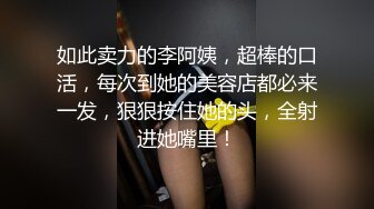 如此卖力的李阿姨，超棒的口活，每次到她的美容店都必来一发，狠狠按住她的头，全射进她嘴里！