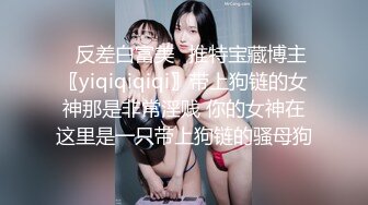 ✿反差白富美✿推特宝藏博主〖yiqiqiqiqi〗带上狗链的女神那是非常淫贱 你的女神在这里是一只带上狗链的骚母狗